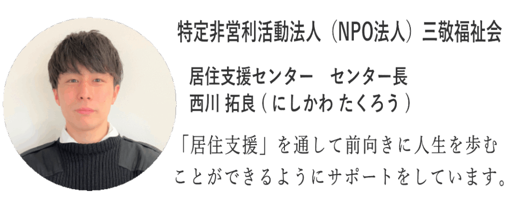 特定非営利活動法人三敬福祉会 居住支援センター センター長の西川拓良(たくろう)です。