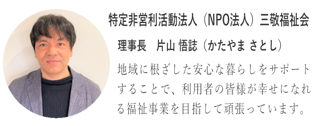 三敬福祉会理事長　片山 悟誌（かたやま さとし）地域に根ざした安心な暮らしをサポートすることで、利用者の皆様が幸せになれる福祉事業を目指して頑張っています。
